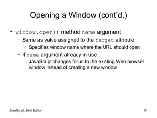 JavaScript, Sixth Edition 51
Opening a Window (cont’d.)
• window.open() method name argument
– Same as value assigned to the target attribute
• Specifies window name where the URL should open
– If name argument already in use
• JavaScript changes focus to the existing Web browser
window instead of creating a new window
 