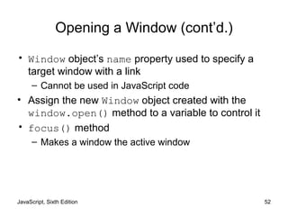 JavaScript, Sixth Edition 52
Opening a Window (cont’d.)
• Window object’s name property used to specify a
target window with a link
– Cannot be used in JavaScript code
• Assign the new Window object created with the
window.open() method to a variable to control it
• focus() method
– Makes a window the active window
 