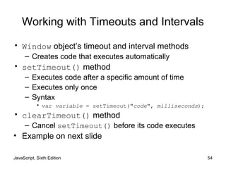 JavaScript, Sixth Edition 54
Working with Timeouts and Intervals
• Window object’s timeout and interval methods
– Creates code that executes automatically
• setTimeout() method
– Executes code after a specific amount of time
– Executes only once
– Syntax
• var variable = setTimeout("code", milliseconds);
• clearTimeout() method
– Cancel setTimeout() before its code executes
• Example on next slide
 