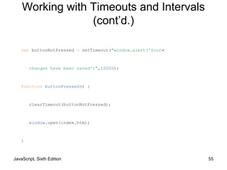 JavaScript, Sixth Edition 55
var buttonNotPressed = setTimeout("window.alert('Your↵
changes have been saved')",10000);
function buttonPressed() {
clearTimeout(buttonNotPressed);
window.open(index.htm);
}
Working with Timeouts and Intervals
(cont’d.)
 