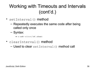 JavaScript, Sixth Edition 56
Working with Timeouts and Intervals
(cont’d.)
• setInterval() method
– Repeatedly executes the same code after being
called only once
– Syntax:
•var variable = setInterval("code", milliseconds);
• clearInterval() method
– Used to clear setInterval() method call
 