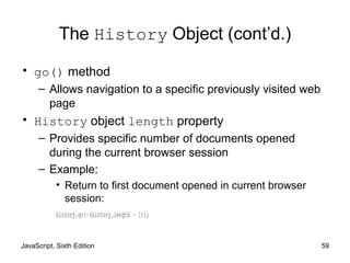 JavaScript, Sixth Edition 59
The History Object (cont’d.)
• go() method
– Allows navigation to a specific previously visited web
page
• History object length property
– Provides specific number of documents opened
during the current browser session
– Example:
• Return to first document opened in current browser
session:
history.go(-(history.length - 1));
 
