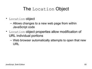 JavaScript, Sixth Edition 60
The Location Object
• Location object
– Allows changes to a new web page from within
JavaScript code
• Location object properties allow modification of
URL individual portions
– Web browser automatically attempts to open that new
URL
 