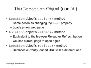 JavaScript, Sixth Edition 62
The Location Object (cont’d.)
• Location object’s assign() method
– Same action as changing the href property
– Loads a new web page
• Location object’s reload() method
– Equivalent to the browser Reload or Refresh button
– Causes current page to open again
• Location object’s replace() method
– Replaces currently loaded URL with a different one
 