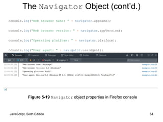 JavaScript, Sixth Edition 64
console.log("Web browser name: " + navigator.appName);
console.log("Web browser version: " + navigator.appVersion);
console.log("Operating platform: " + navigator.platform);
console.log("User agent: " + navigator.userAgent);
Figure 5-19 Navigator object properties in Firefox console
The Navigator Object (cont’d.)
 