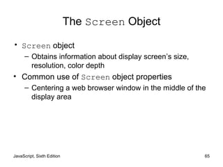 JavaScript, Sixth Edition 65
The Screen Object
• Screen object
– Obtains information about display screen’s size,
resolution, color depth
• Common use of Screen object properties
– Centering a web browser window in the middle of the
display area
 