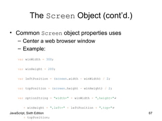 JavaScript, Sixth Edition 67
The Screen Object (cont’d.)
• Common Screen object properties uses
– Center a web browser window
– Example:
var winWidth = 300;
var winHeight = 200;
var leftPosition = (screen.width - winWidth) / 2;
var topPosition = (screen.height - winHeight) / 2;
var optionString = "width=" + winWidth + ",height="↵
+ winHeight + ",left=" + leftPosition + ",top="↵
+ topPosition;
 