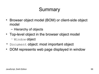 JavaScript, Sixth Edition 68
Summary
• Browser object model (BOM) or client-side object
model
– Hierarchy of objects
• Top-level object in the browser object model
– Window object
• Document object: most important object
• DOM represents web page displayed in window
 