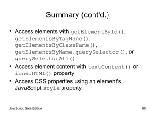 JavaScript, Sixth Edition 69
Summary (cont'd.)
• Access elements with getElementById(),
getElementsByTagName(),
getElementsByClassName(),
getElementsByName, querySelector(), or
querySelectorAll()
• Access element content with textContent() or
innerHTML() property
• Access CSS properties using an element's
JavaScript style property
 