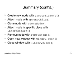 JavaScript, Sixth Edition 70
Summary (cont'd.)
• Create new node with createElement()
• Attach node with appendChild()
• Clone node with cloneNode()
• Attach node in specific place with
insertBefore()
• Remove node with removeNode()
• Open new window with window.open()
• Close window with window.close()
 