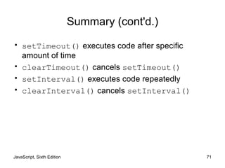 JavaScript, Sixth Edition 71
Summary (cont'd.)
• setTimeout() executes code after specific
amount of time
• clearTimeout() cancels setTimeout()
• setInterval() executes code repeatedly
• clearInterval() cancels setInterval()
 