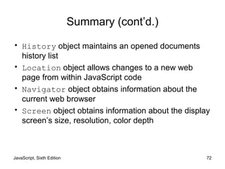 JavaScript, Sixth Edition 72
Summary (cont’d.)
• History object maintains an opened documents
history list
• Location object allows changes to a new web
page from within JavaScript code
• Navigator object obtains information about the
current web browser
• Screen object obtains information about the display
screen’s size, resolution, color depth
 