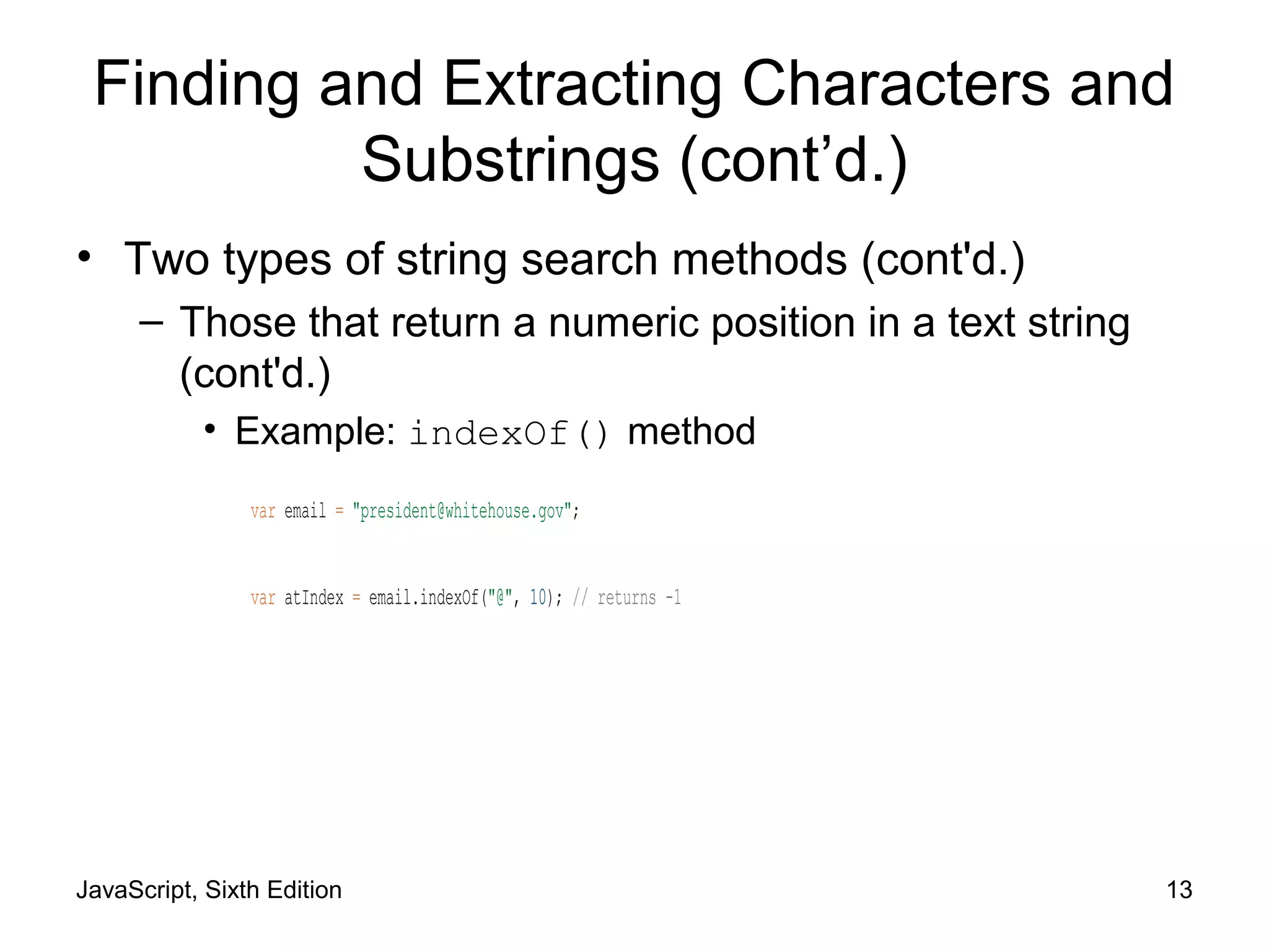 JavaScript, Sixth Edition 13
Finding and Extracting Characters and
Substrings (cont’d.)
• Two types of string search methods (cont'd.)
– Those that return a numeric position in a text string
(cont'd.)
• Example: indexOf() method
var email = "president@whitehouse.gov";
var atIndex = email.indexOf("@", 10); // returns -1
 
