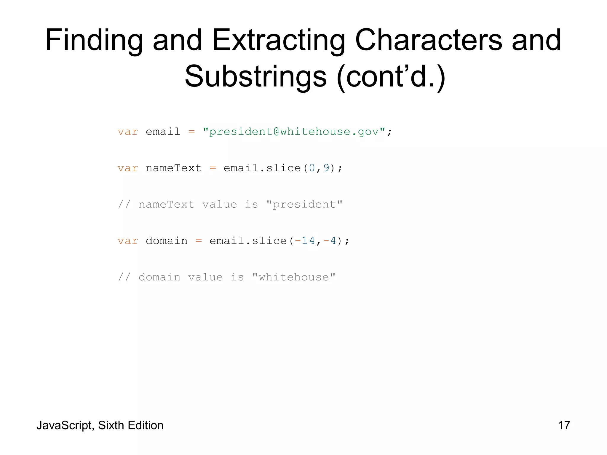 JavaScript, Sixth Edition 17
var email = "president@whitehouse.gov";
var nameText = email.slice(0,9);
// nameText value is "president"
var domain = email.slice(-14,-4);
// domain value is "whitehouse"
Finding and Extracting Characters and
Substrings (cont’d.)
 