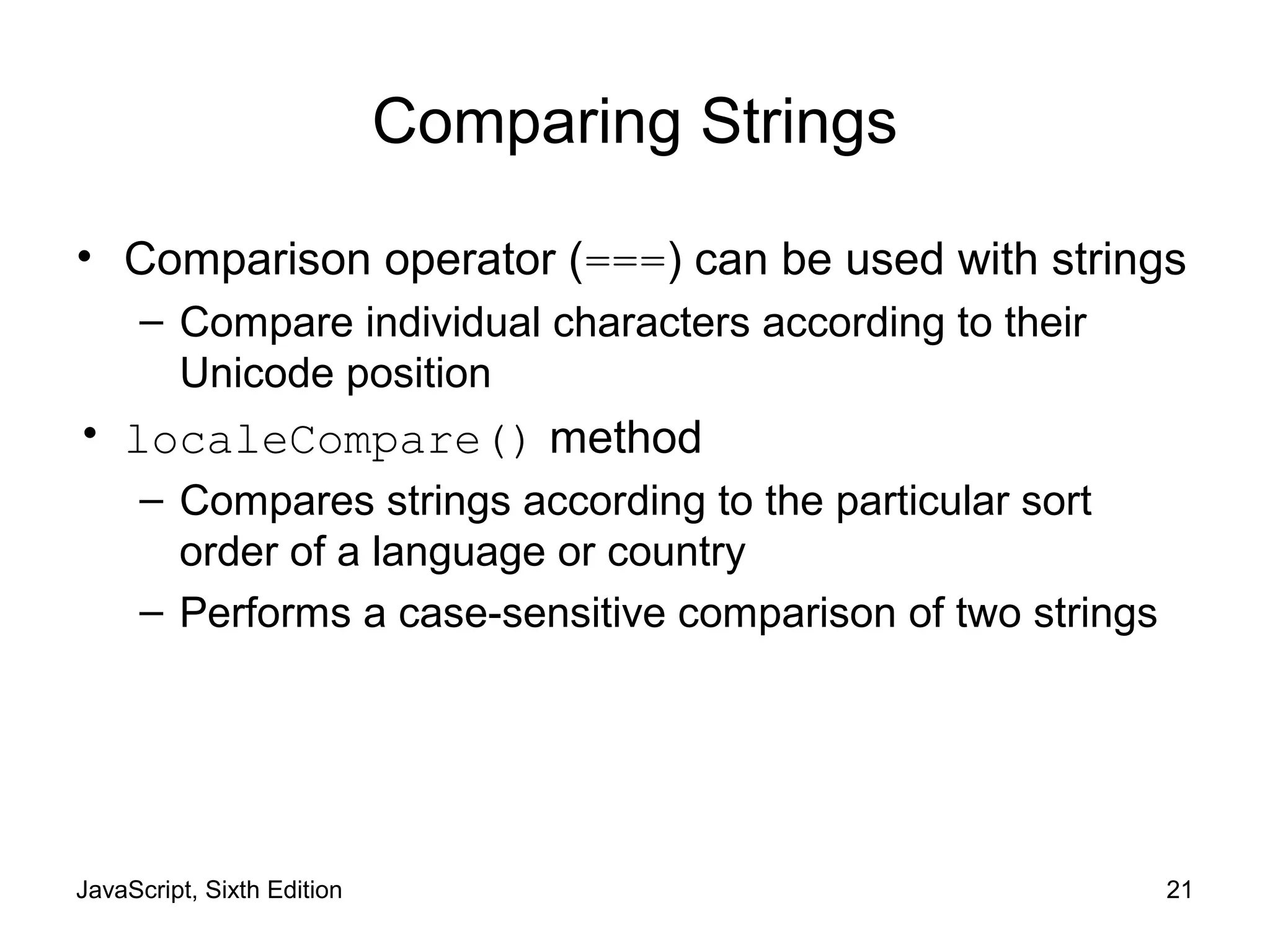 JavaScript, Sixth Edition 21
Comparing Strings
• Comparison operator (===) can be used with strings
– Compare individual characters according to their
Unicode position
• localeCompare() method
– Compares strings according to the particular sort
order of a language or country
– Performs a case-sensitive comparison of two strings
 