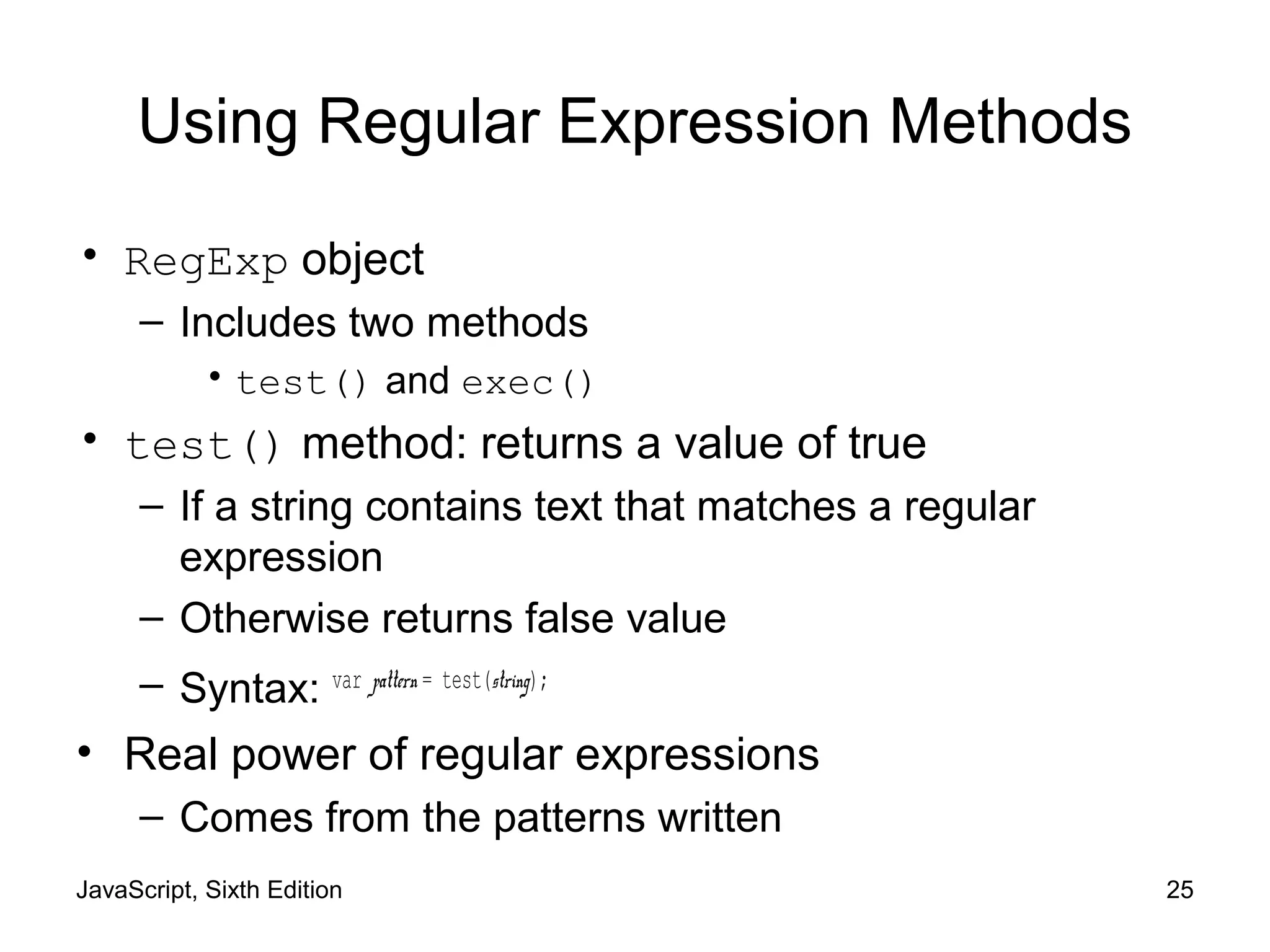 JavaScript, Sixth Edition 25
Using Regular Expression Methods
• RegExp object
– Includes two methods
• test() and exec()
• test() method: returns a value of true
– If a string contains text that matches a regular
expression
– Otherwise returns false value
– Syntax: var pattern = test(string);
• Real power of regular expressions
– Comes from the patterns written
 