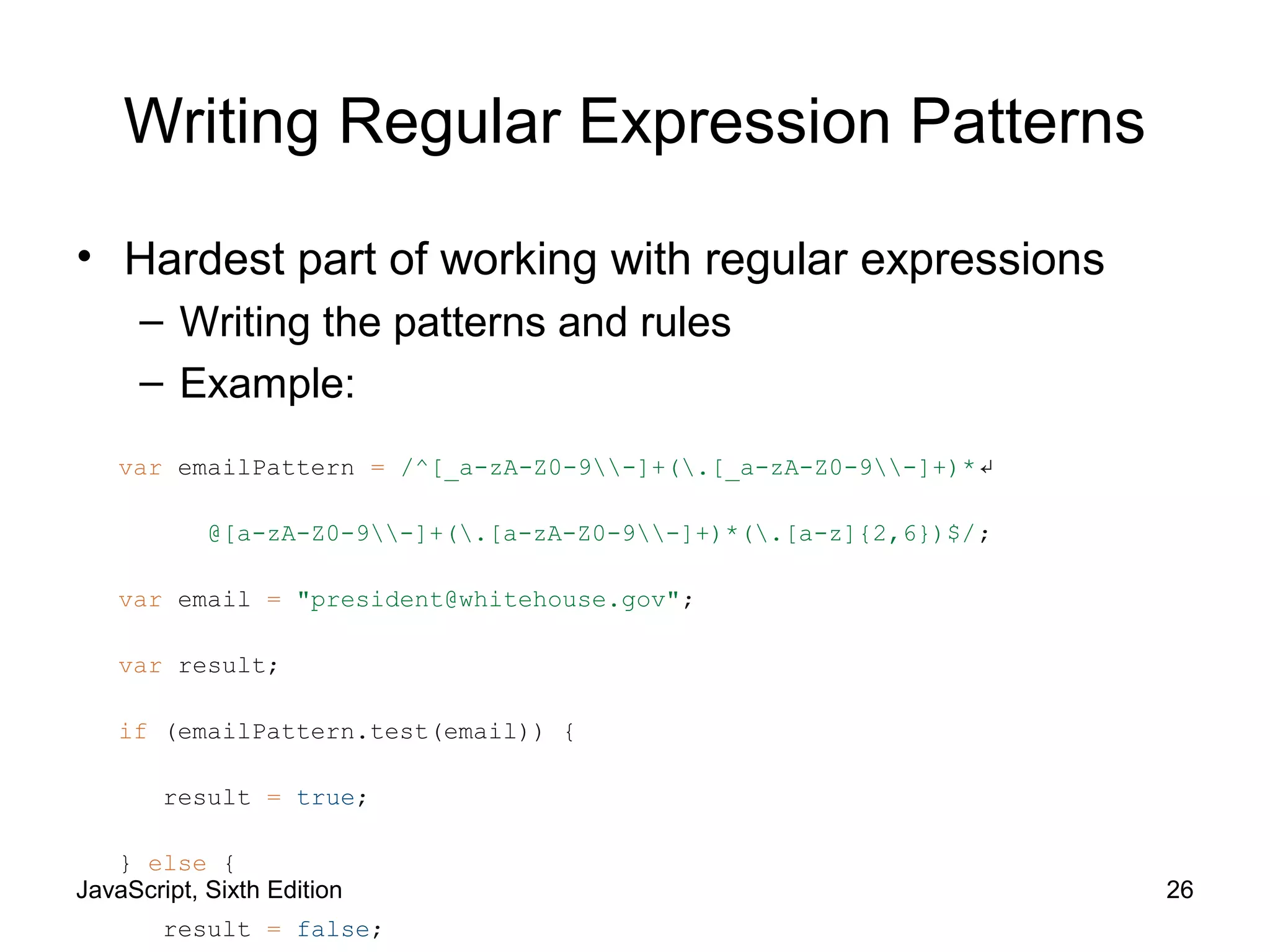 JavaScript, Sixth Edition 26
Writing Regular Expression Patterns
• Hardest part of working with regular expressions
– Writing the patterns and rules
– Example:
var emailPattern = /^[_a-zA-Z0-9-]+(.[_a-zA-Z0-9-]+)*↵
@[a-zA-Z0-9-]+(.[a-zA-Z0-9-]+)*(.[a-z]{2,6})$/;
var email = "president@whitehouse.gov";
var result;
if (emailPattern.test(email)) {
result = true;
} else {
result = false;
 