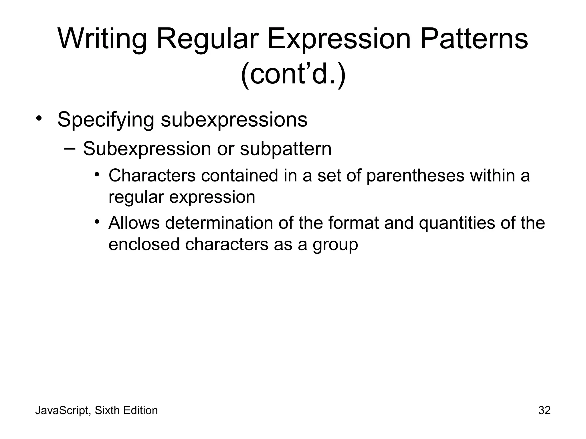 JavaScript, Sixth Edition 32
Writing Regular Expression Patterns
(cont’d.)
• Specifying subexpressions
– Subexpression or subpattern
• Characters contained in a set of parentheses within a
regular expression
• Allows determination of the format and quantities of the
enclosed characters as a group
 
