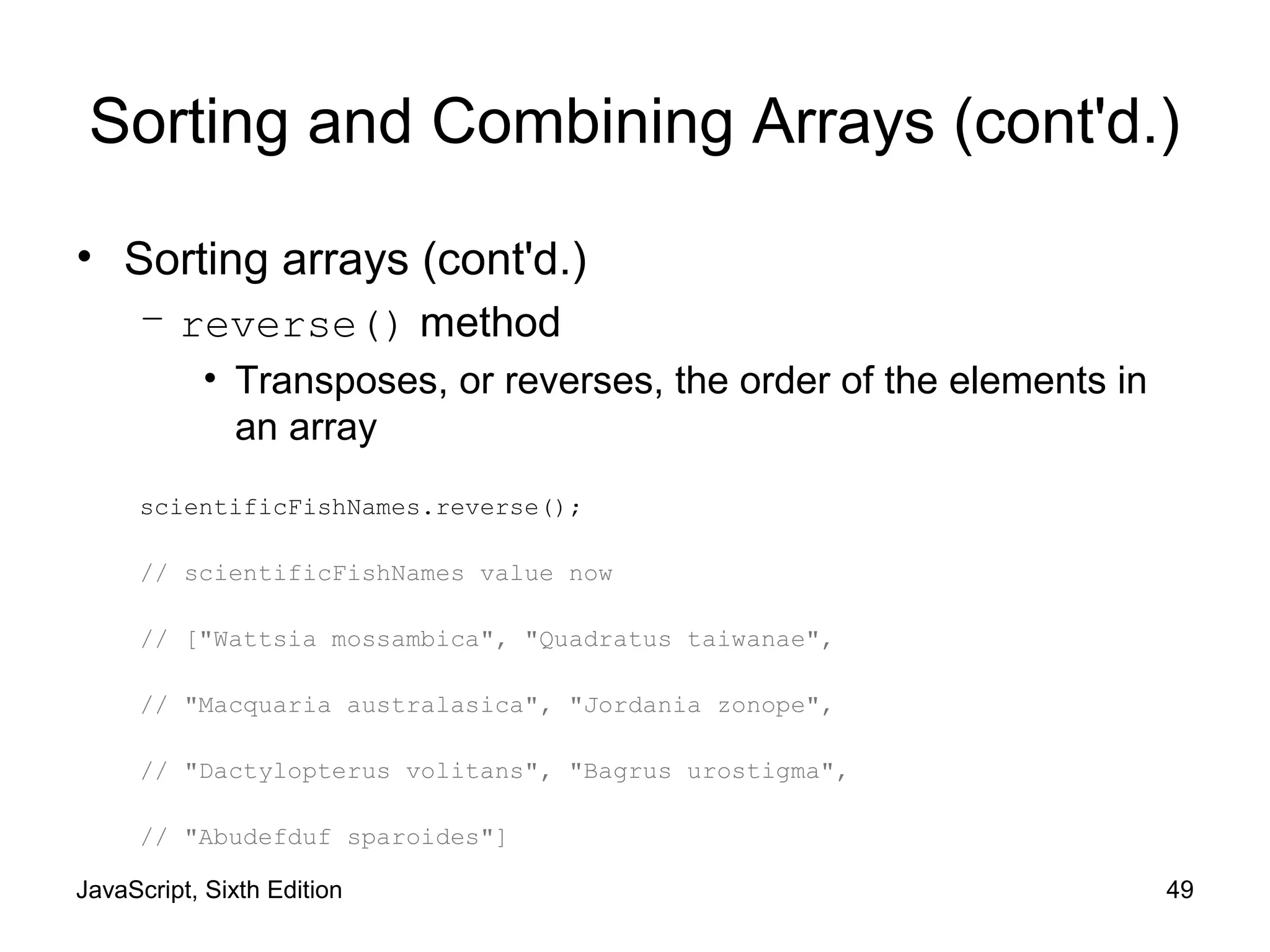 JavaScript, Sixth Edition 49
Sorting and Combining Arrays (cont'd.)
• Sorting arrays (cont'd.)
– reverse() method
• Transposes, or reverses, the order of the elements in
an array
scientificFishNames.reverse();
// scientificFishNames value now
// ["Wattsia mossambica", "Quadratus taiwanae",
// "Macquaria australasica", "Jordania zonope",
// "Dactylopterus volitans", "Bagrus urostigma",
// "Abudefduf sparoides"]
 