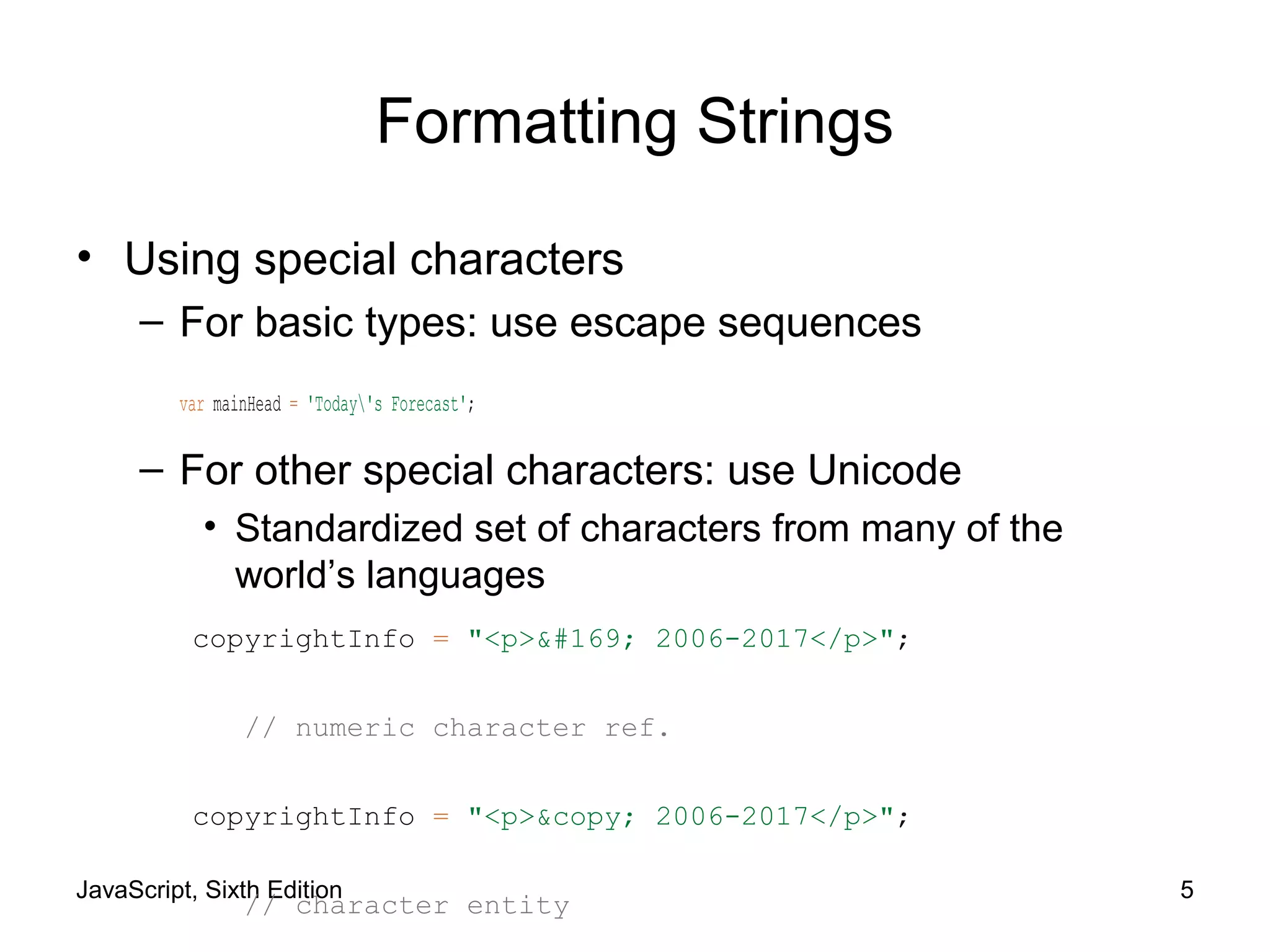 JavaScript, Sixth Edition 5
Formatting Strings
• Using special characters
– For basic types: use escape sequences
var mainHead = 'Today's Forecast';
– For other special characters: use Unicode
• Standardized set of characters from many of the
world’s languages
copyrightInfo = "<p>© 2006-2017</p>";
// numeric character ref.
copyrightInfo = "<p>&copy; 2006-2017</p>";
// character entity
 