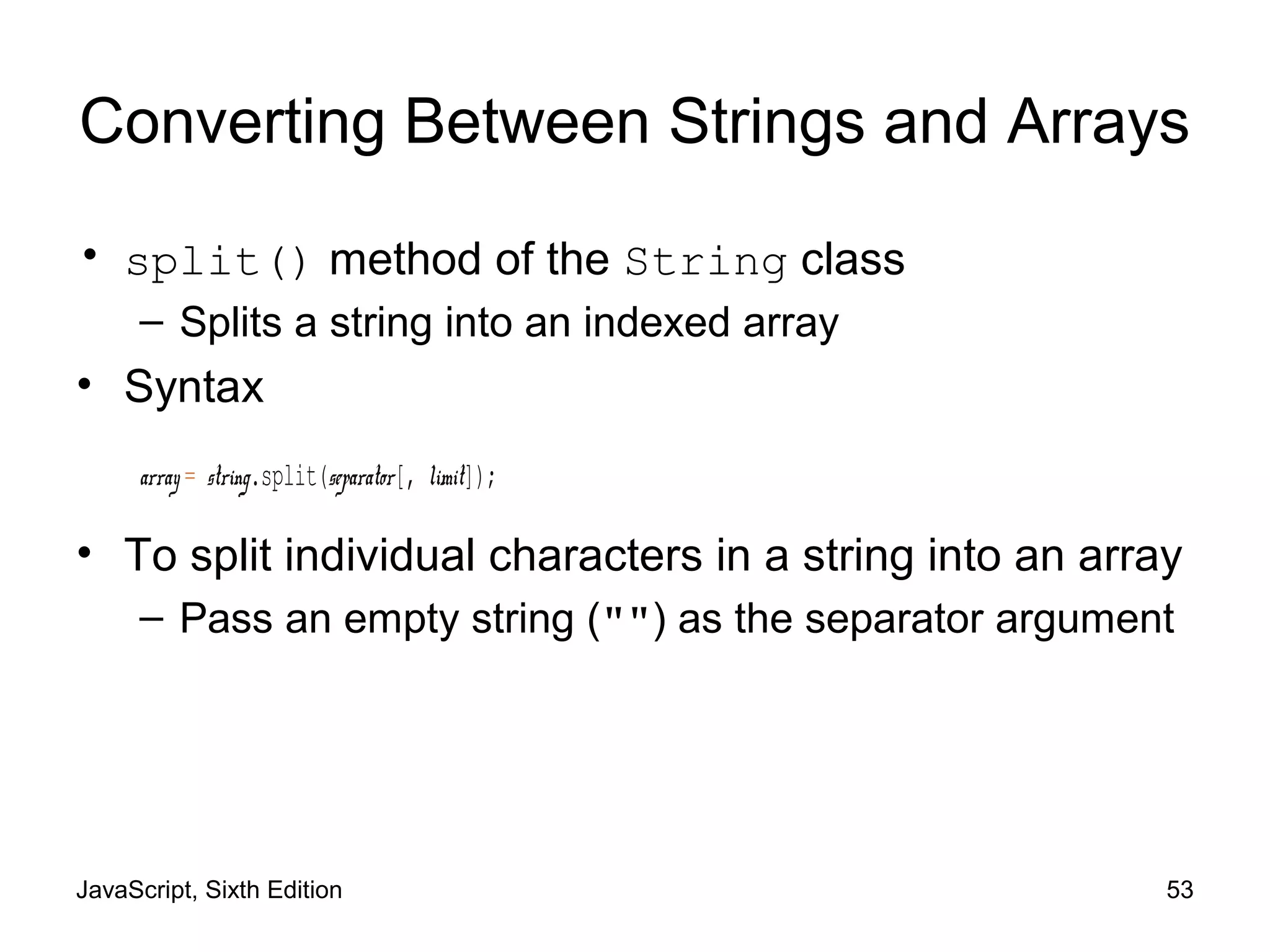 JavaScript, Sixth Edition 53
Converting Between Strings and Arrays
• split() method of the String class
– Splits a string into an indexed array
• Syntax
array = string.split(separator[, limit]);
• To split individual characters in a string into an array
– Pass an empty string ("") as the separator argument
 