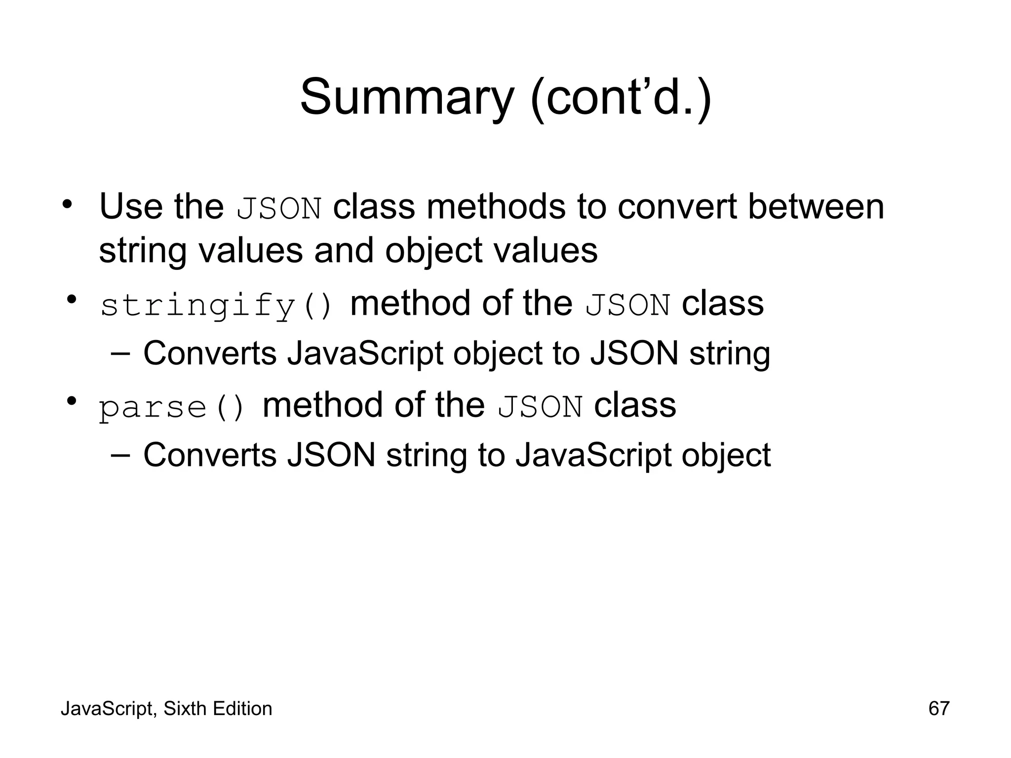 JavaScript, Sixth Edition 67
Summary (cont’d.)
• Use the JSON class methods to convert between
string values and object values
• stringify() method of the JSON class
– Converts JavaScript object to JSON string
• parse() method of the JSON class
– Converts JSON string to JavaScript object
 