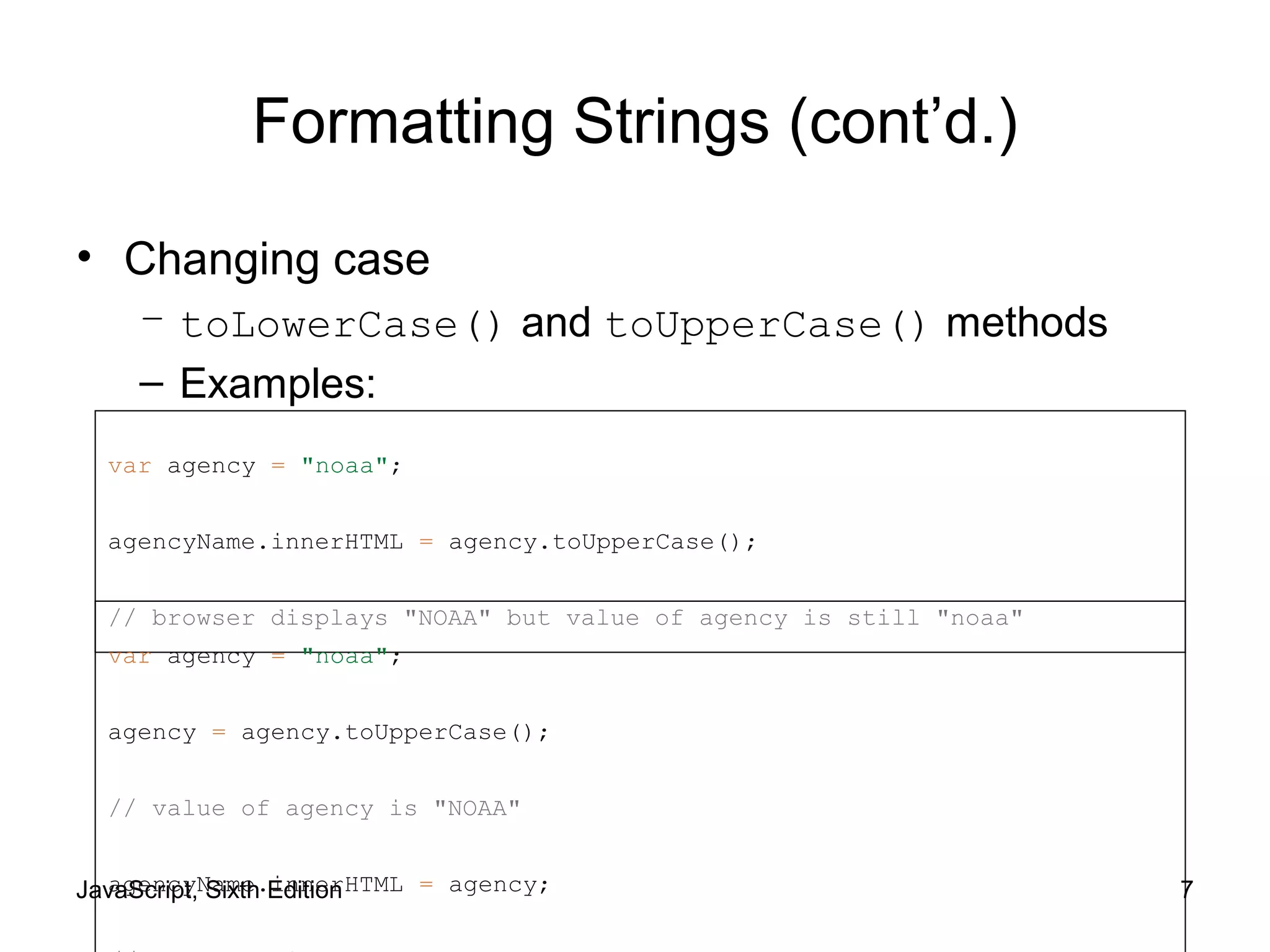 JavaScript, Sixth Edition 7
Formatting Strings (cont’d.)
• Changing case
– toLowerCase() and toUpperCase() methods
– Examples:
var agency = "noaa";
agencyName.innerHTML = agency.toUpperCase();
// browser displays "NOAA" but value of agency is still "noaa"
var agency = "noaa";
agency = agency.toUpperCase();
// value of agency is "NOAA"
agencyName.innerHTML = agency;
 