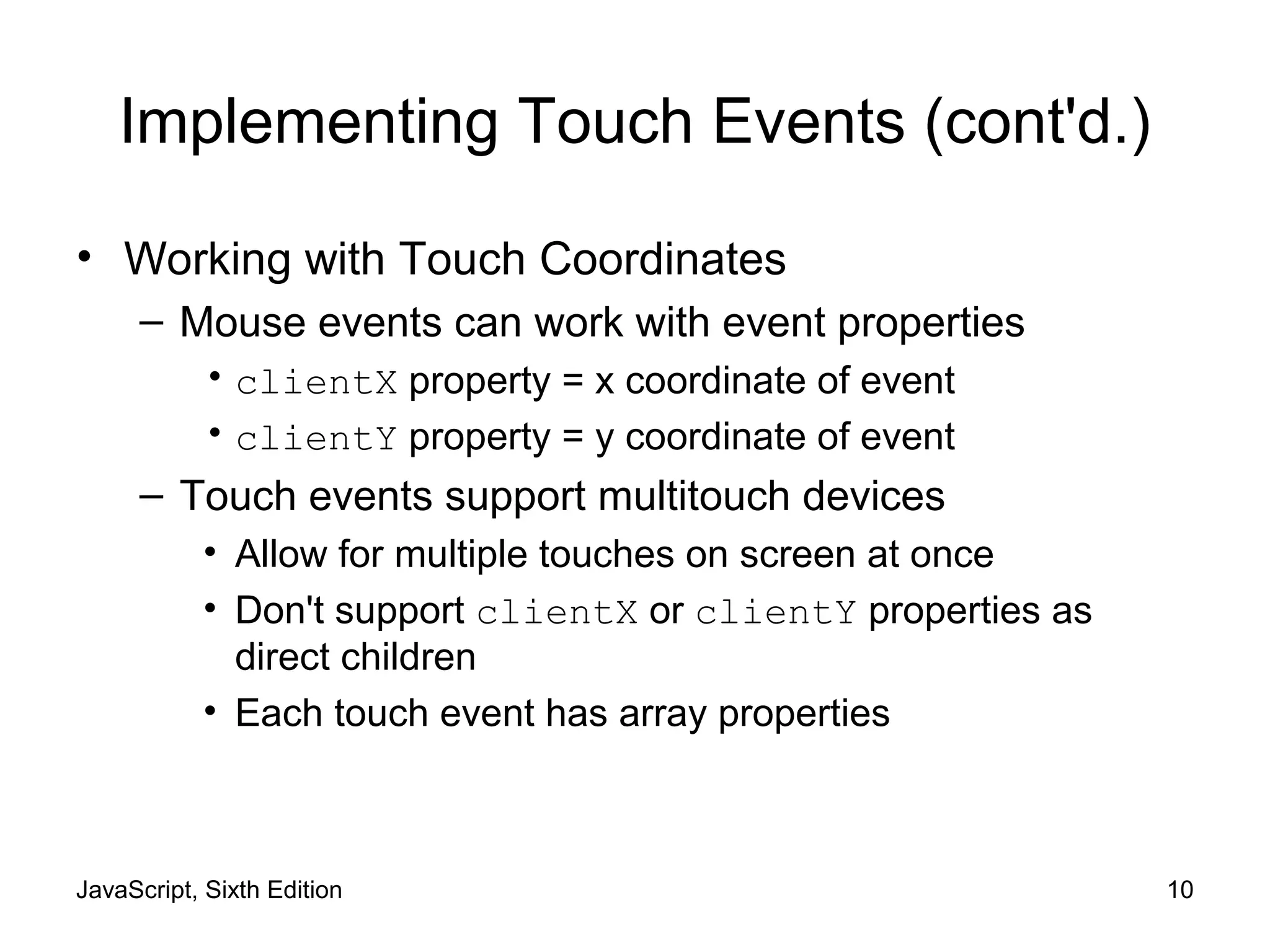JavaScript, Sixth Edition 10
Implementing Touch Events (cont'd.)
• Working with Touch Coordinates
– Mouse events can work with event properties
• clientX property = x coordinate of event
• clientY property = y coordinate of event
– Touch events support multitouch devices
• Allow for multiple touches on screen at once
• Don't support clientX or clientY properties as
direct children
• Each touch event has array properties
 