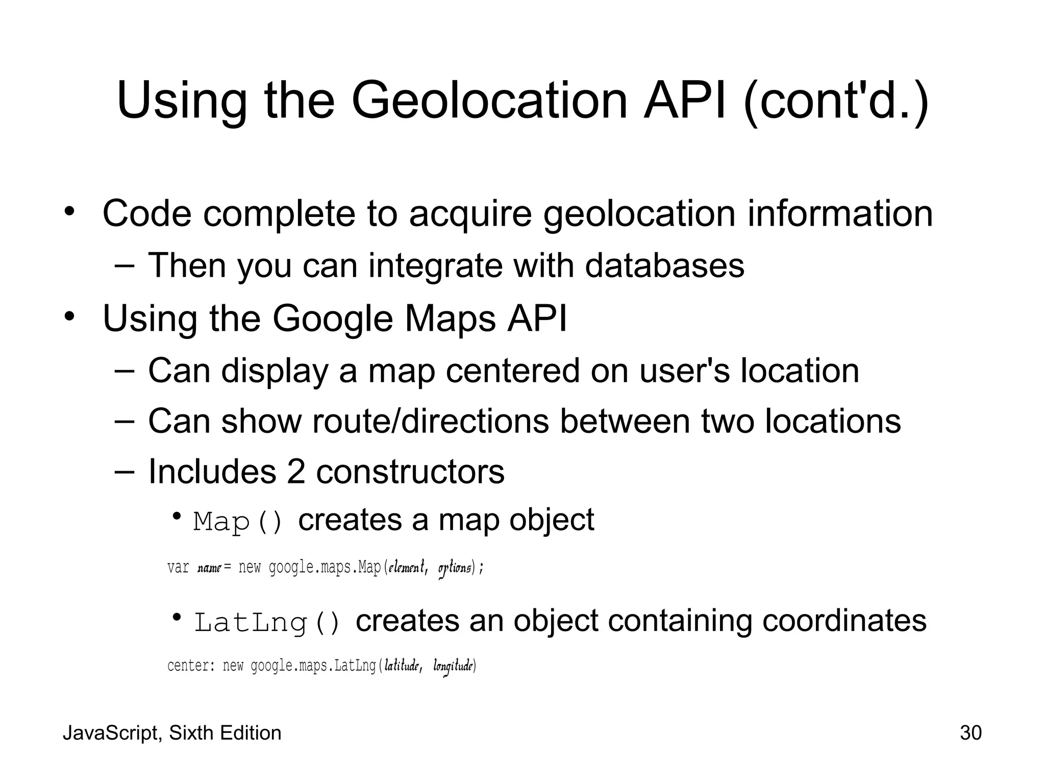 JavaScript, Sixth Edition 30
Using the Geolocation API (cont'd.)
• Code complete to acquire geolocation information
– Then you can integrate with databases
• Using the Google Maps API
– Can display a map centered on user's location
– Can show route/directions between two locations
– Includes 2 constructors
• Map() creates a map object
var name = new google.maps.Map(element, options);
• LatLng() creates an object containing coordinates
center: new google.maps.LatLng(latitude, longitude)
 