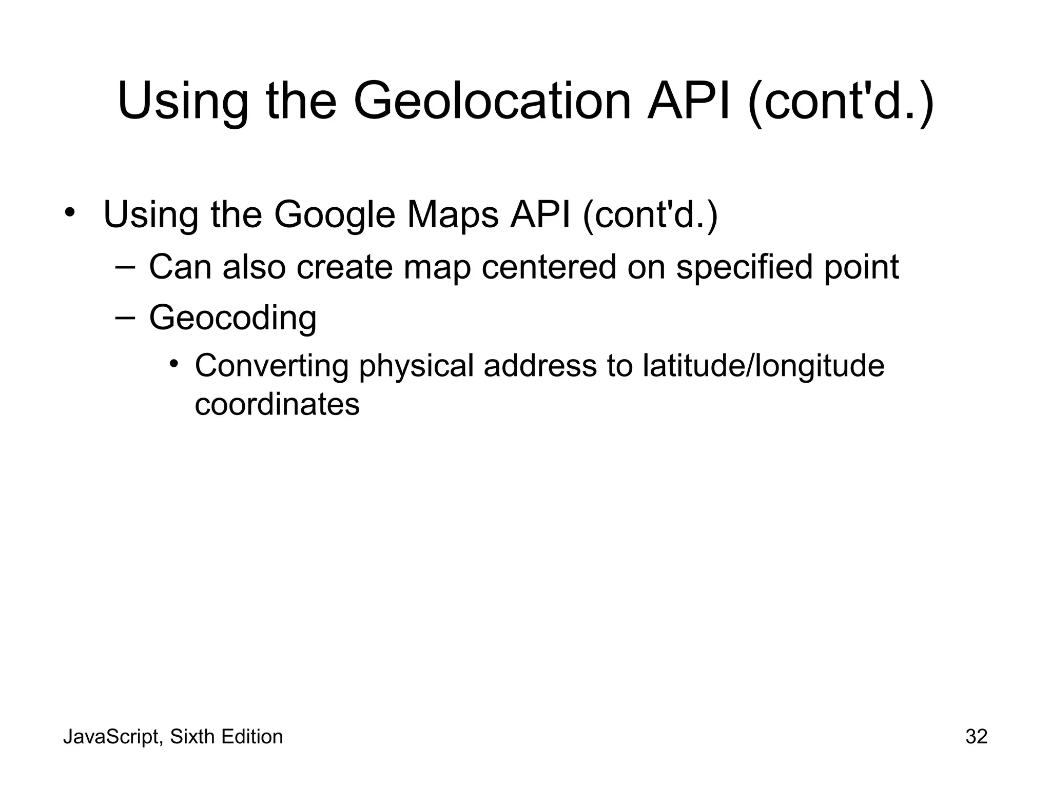 JavaScript, Sixth Edition 32
Using the Geolocation API (cont'd.)
• Using the Google Maps API (cont'd.)
– Can also create map centered on specified point
– Geocoding
• Converting physical address to latitude/longitude
coordinates
 
