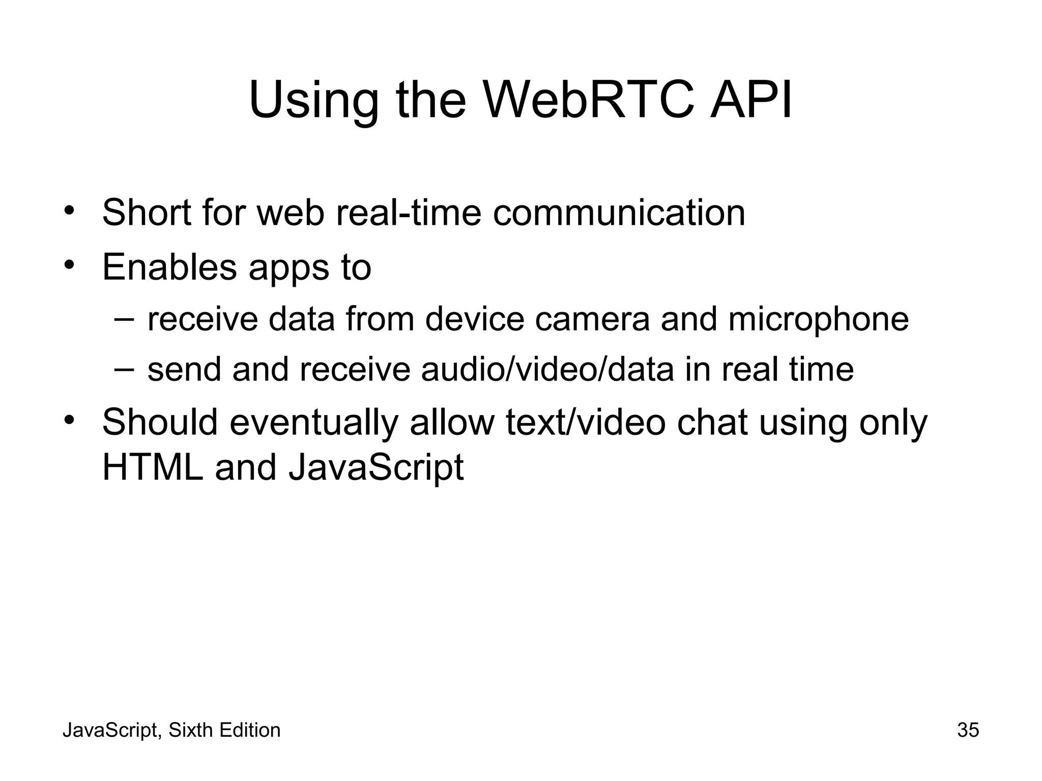 JavaScript, Sixth Edition 35
Using the WebRTC API
• Short for web real-time communication
• Enables apps to
– receive data from device camera and microphone
– send and receive audio/video/data in real time
• Should eventually allow text/video chat using only
HTML and JavaScript
 