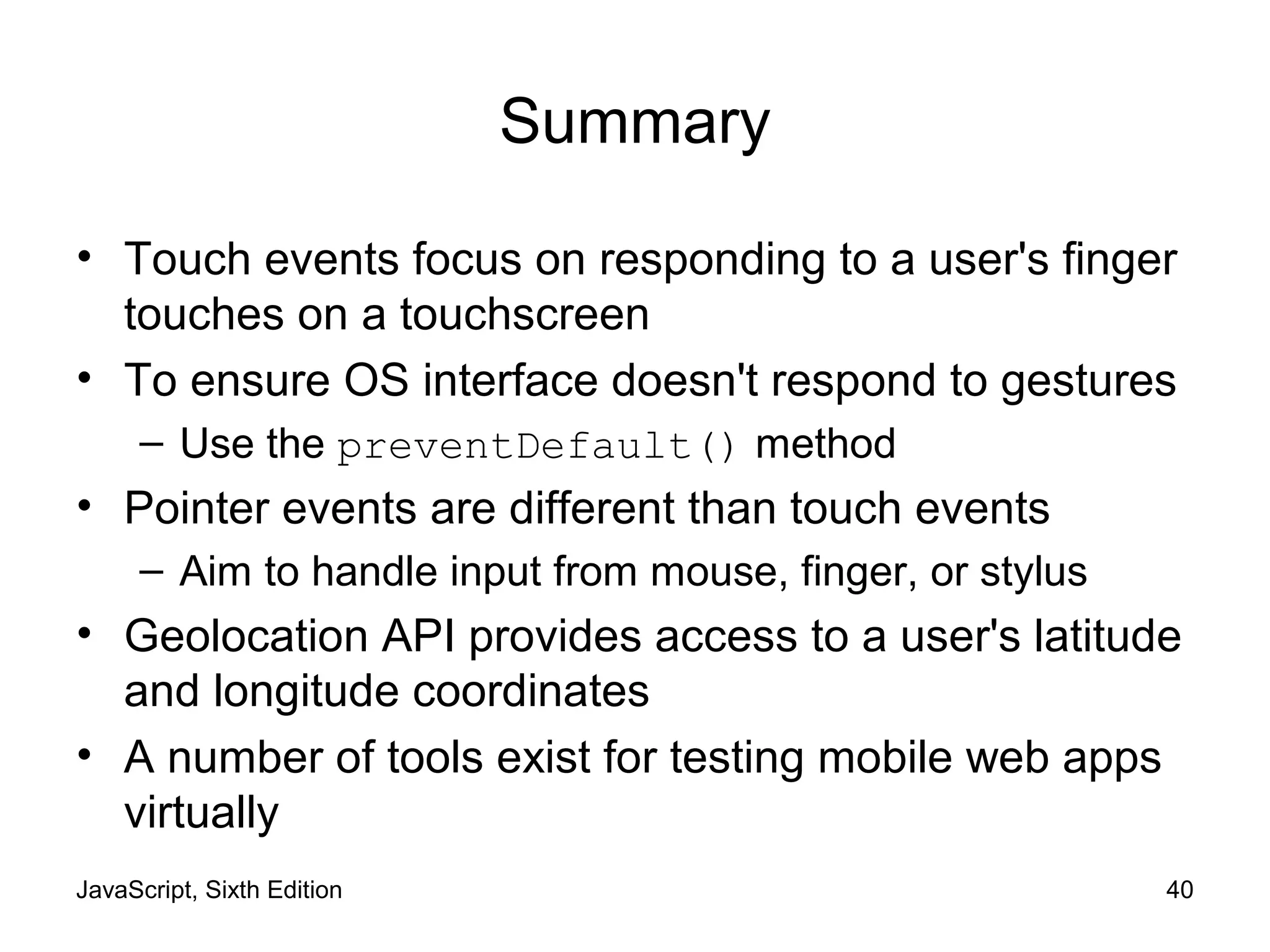 JavaScript, Sixth Edition 40
Summary
• Touch events focus on responding to a user's finger
touches on a touchscreen
• To ensure OS interface doesn't respond to gestures
– Use the preventDefault() method
• Pointer events are different than touch events
– Aim to handle input from mouse, finger, or stylus
• Geolocation API provides access to a user's latitude
and longitude coordinates
• A number of tools exist for testing mobile web apps
virtually
 