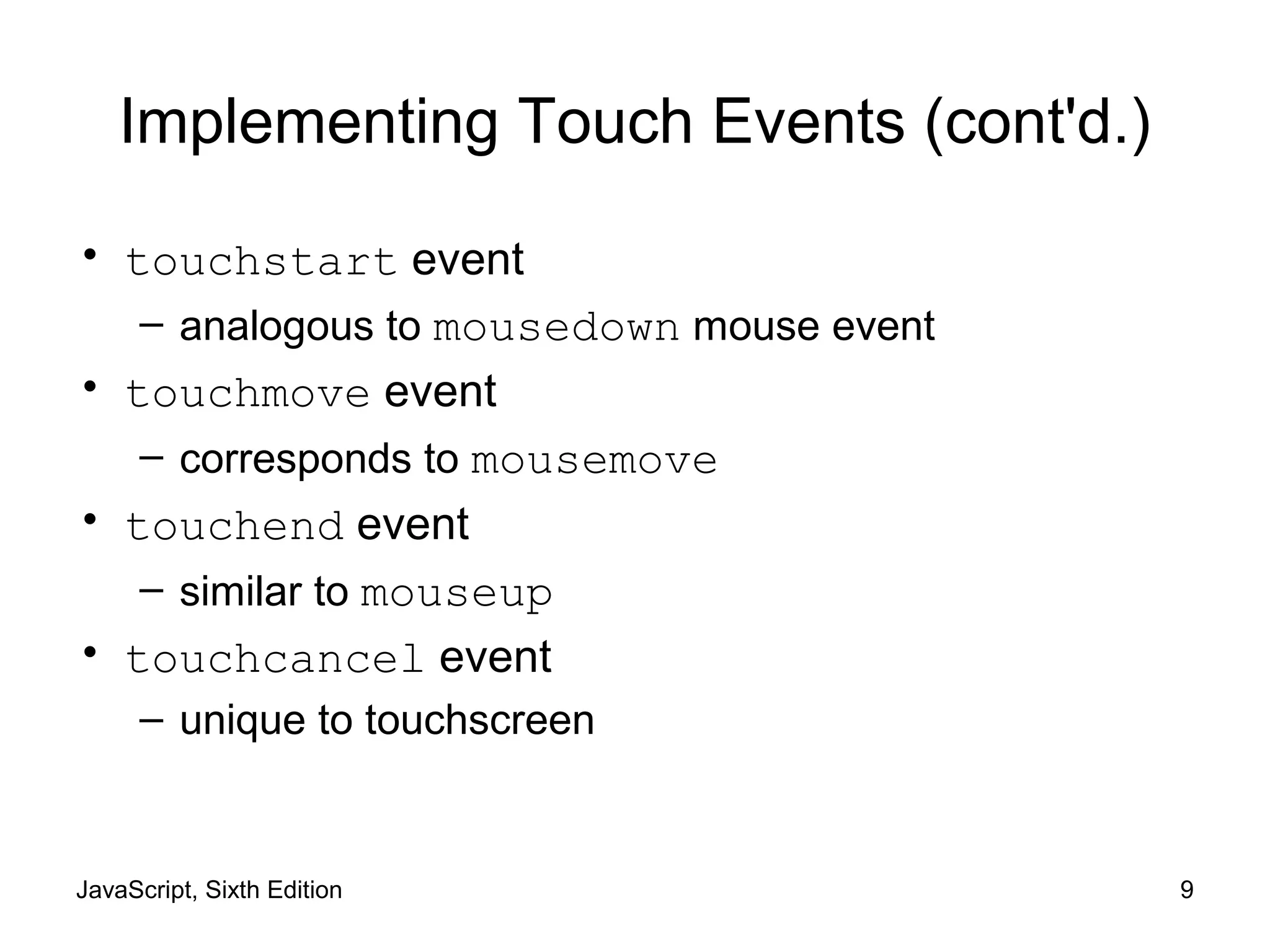 JavaScript, Sixth Edition 9
Implementing Touch Events (cont'd.)
• touchstart event
– analogous to mousedown mouse event
• touchmove event
– corresponds to mousemove
• touchend event
– similar to mouseup
• touchcancel event
– unique to touchscreen
 