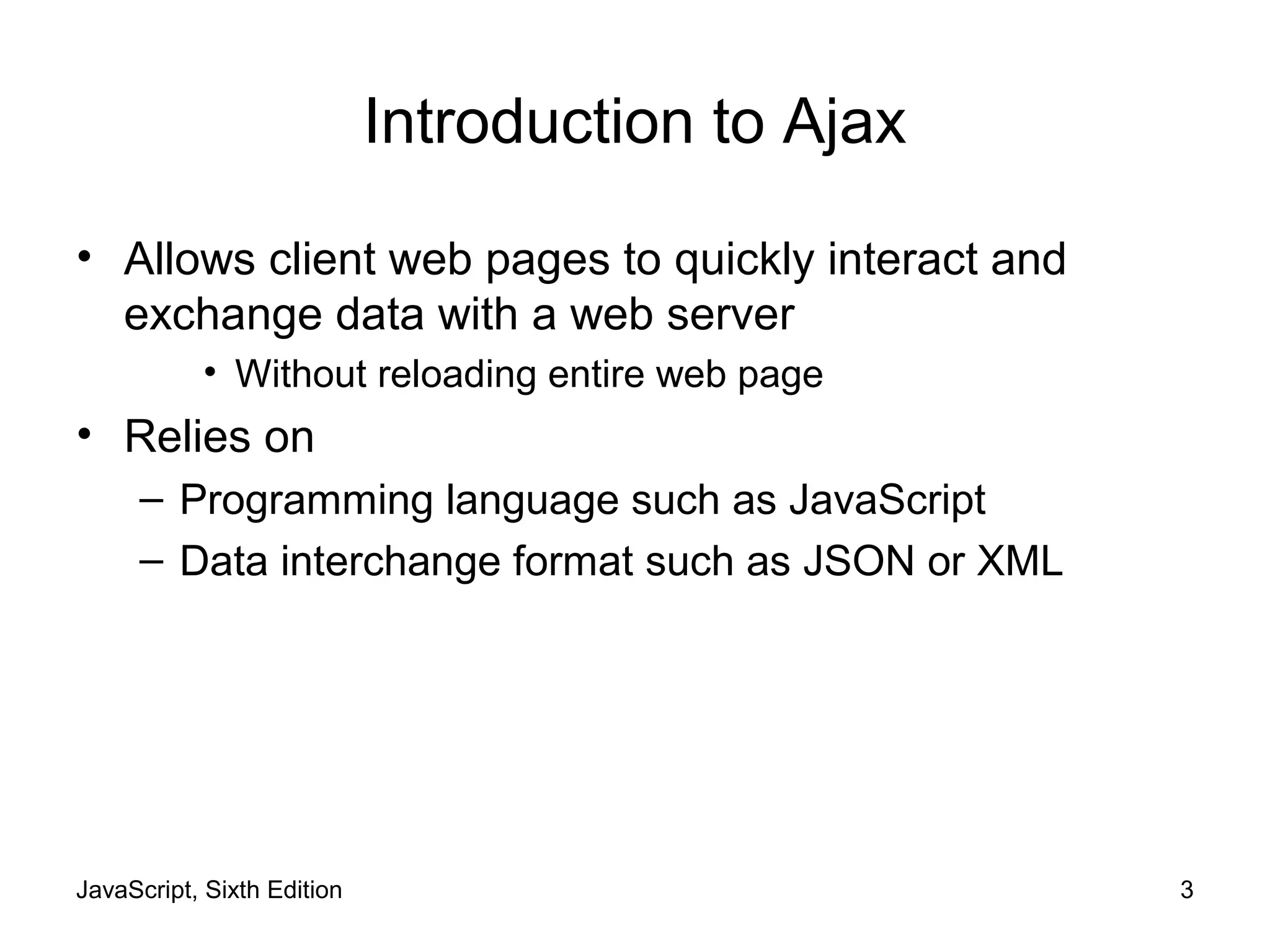 JavaScript, Sixth Edition 3
Introduction to Ajax
• Allows client web pages to quickly interact and
exchange data with a web server
• Without reloading entire web page
• Relies on
– Programming language such as JavaScript
– Data interchange format such as JSON or XML
 