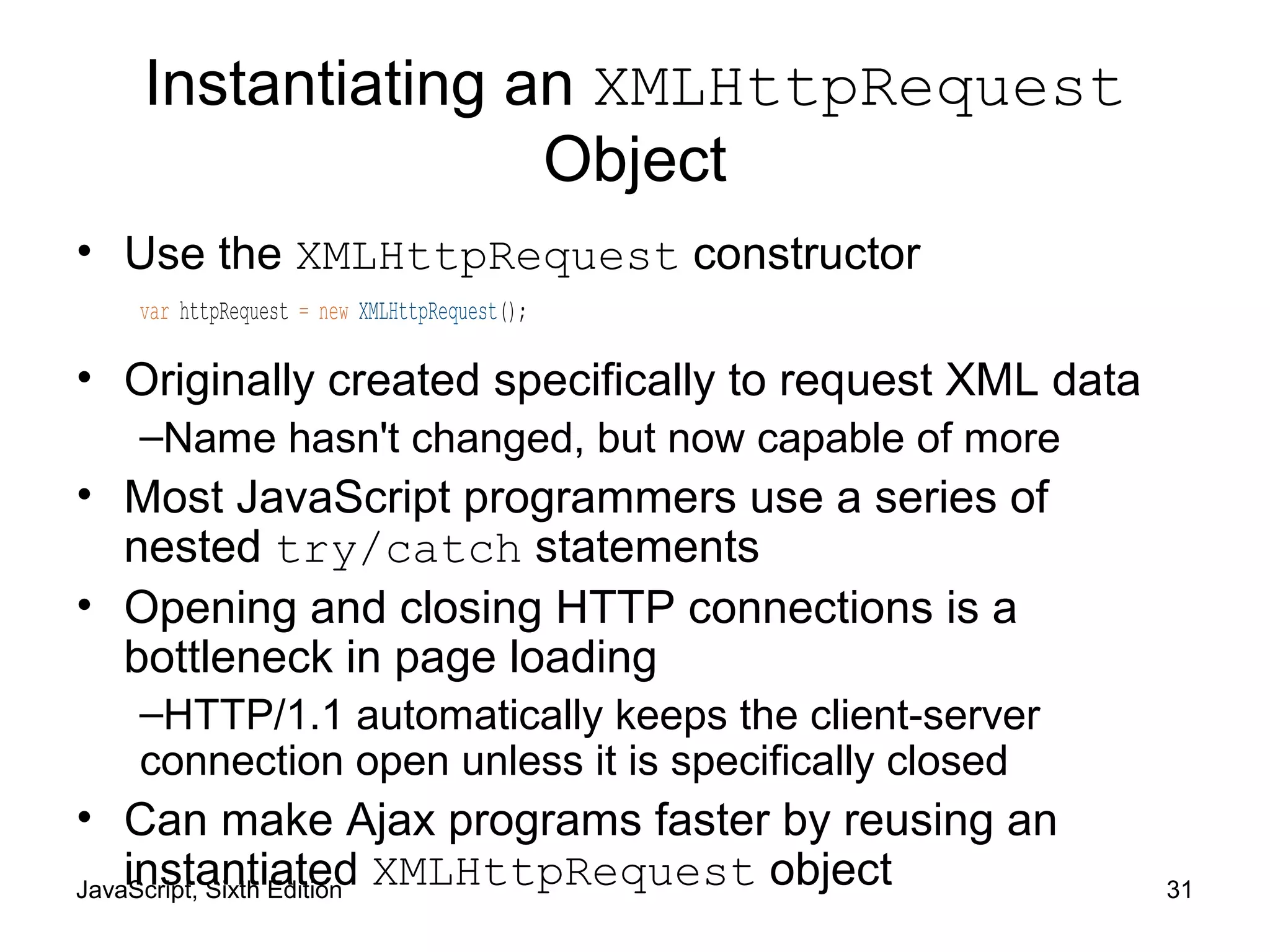 JavaScript, Sixth Edition 31
Instantiating an XMLHttpRequest
Object
• Use the XMLHttpRequest constructor
var httpRequest = new XMLHttpRequest();
• Originally created specifically to request XML data
–Name hasn't changed, but now capable of more
• Most JavaScript programmers use a series of
nested try/catch statements
• Opening and closing HTTP connections is a
bottleneck in page loading
–HTTP/1.1 automatically keeps the client-server
connection open unless it is specifically closed
• Can make Ajax programs faster by reusing an
instantiated XMLHttpRequest object
 