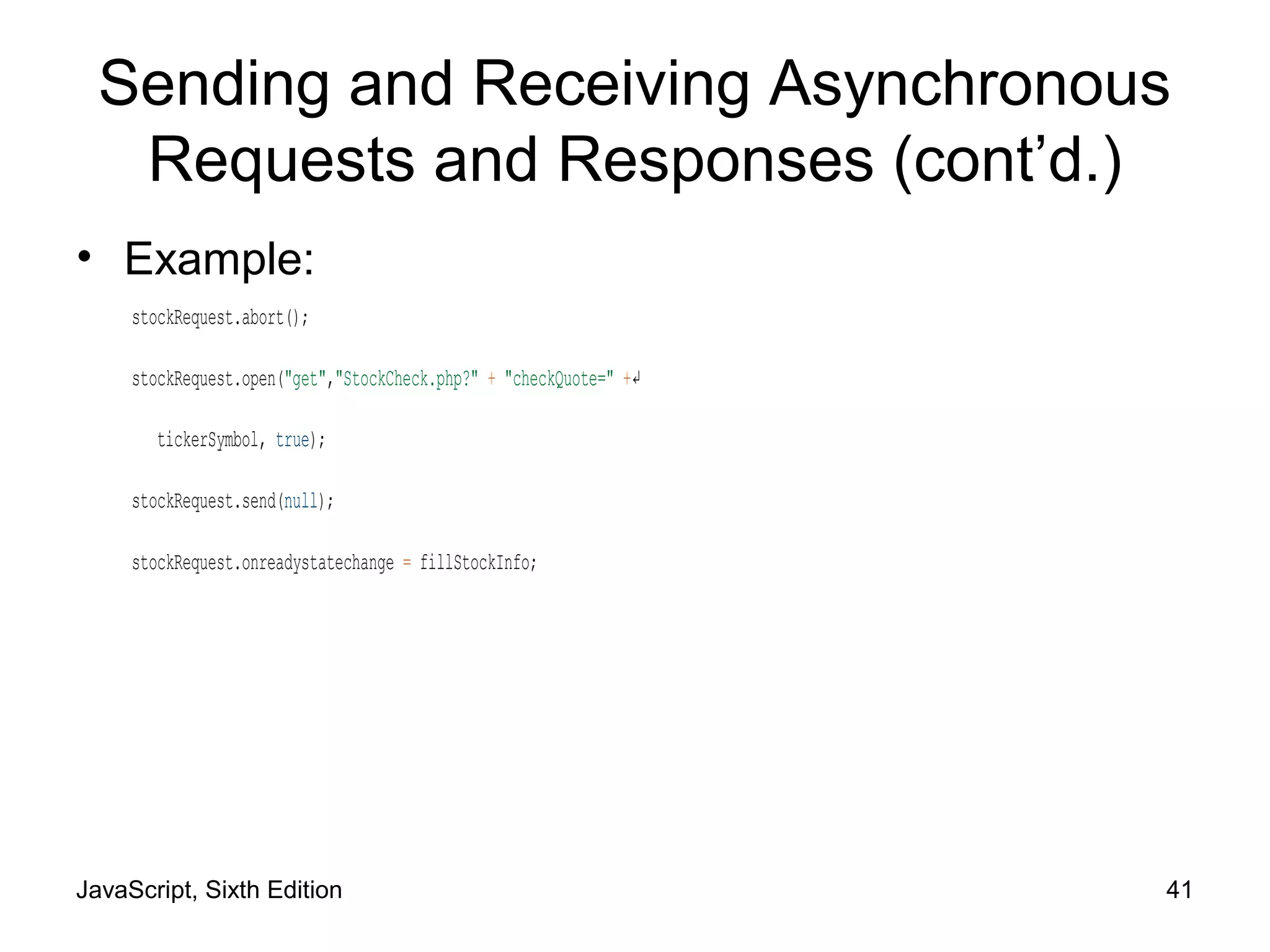 JavaScript, Sixth Edition 41
Sending and Receiving Asynchronous
Requests and Responses (cont’d.)
• Example:
stockRequest.abort();
stockRequest.open("get","StockCheck.php?" + "checkQuote=" +↵
tickerSymbol, true);
stockRequest.send(null);
stockRequest.onreadystatechange = fillStockInfo;
 