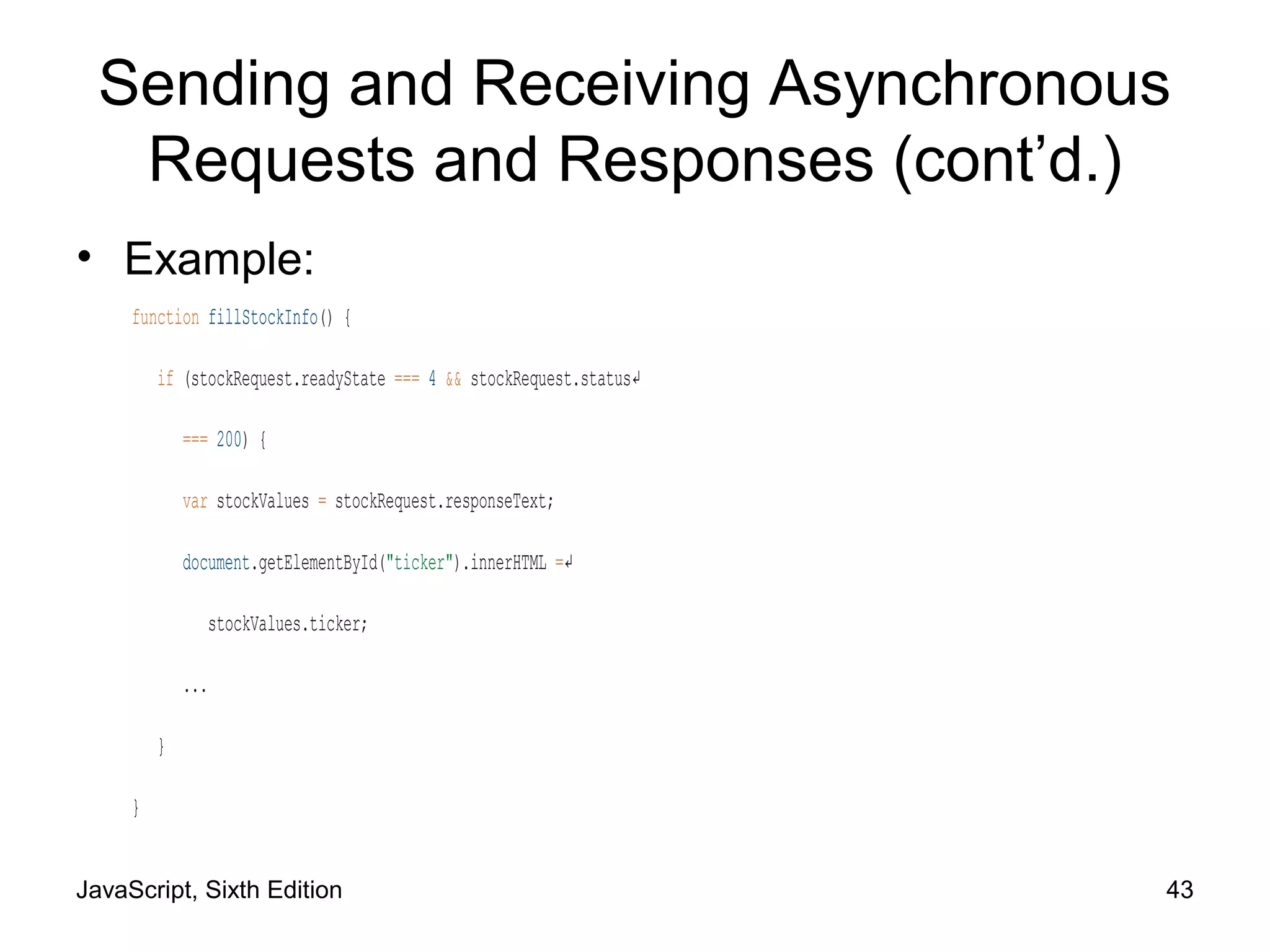 JavaScript, Sixth Edition 43
Sending and Receiving Asynchronous
Requests and Responses (cont’d.)
• Example:
function fillStockInfo() {
if (stockRequest.readyState === 4 && stockRequest.status↵
=== 200) {
var stockValues = stockRequest.responseText;
document.getElementById("ticker").innerHTML =↵
stockValues.ticker;
...
}
}
 