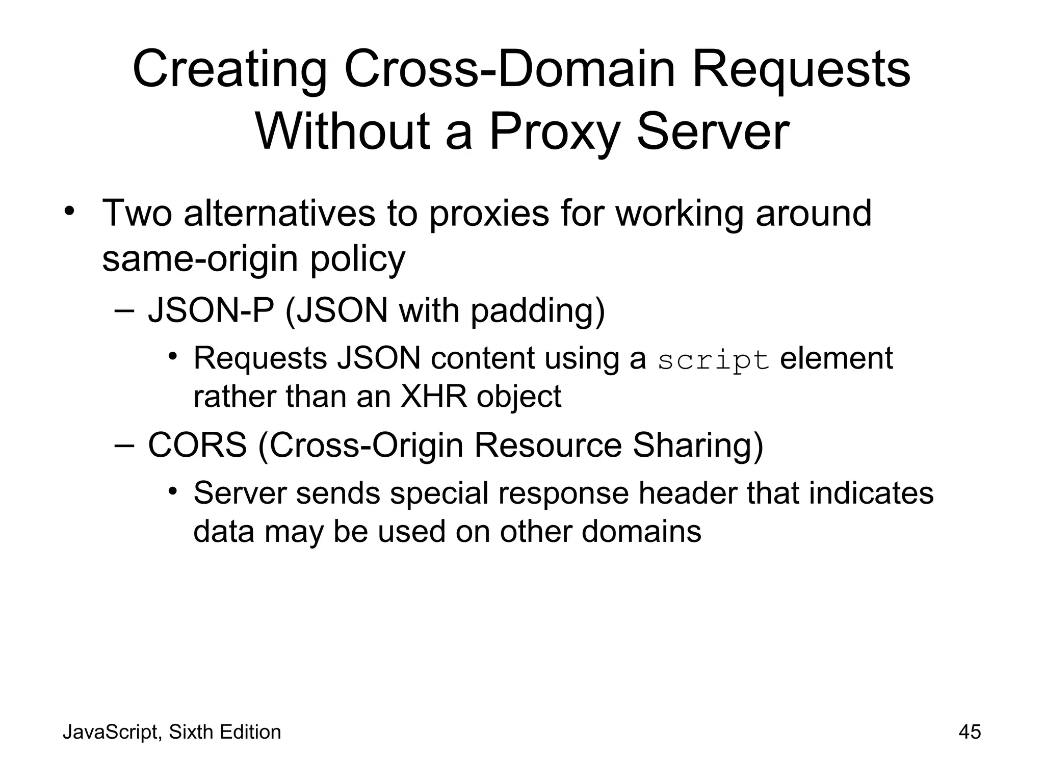 JavaScript, Sixth Edition 45
Creating Cross-Domain Requests
Without a Proxy Server
• Two alternatives to proxies for working around
same-origin policy
– JSON-P (JSON with padding)
• Requests JSON content using a script element
rather than an XHR object
– CORS (Cross-Origin Resource Sharing)
• Server sends special response header that indicates
data may be used on other domains
 