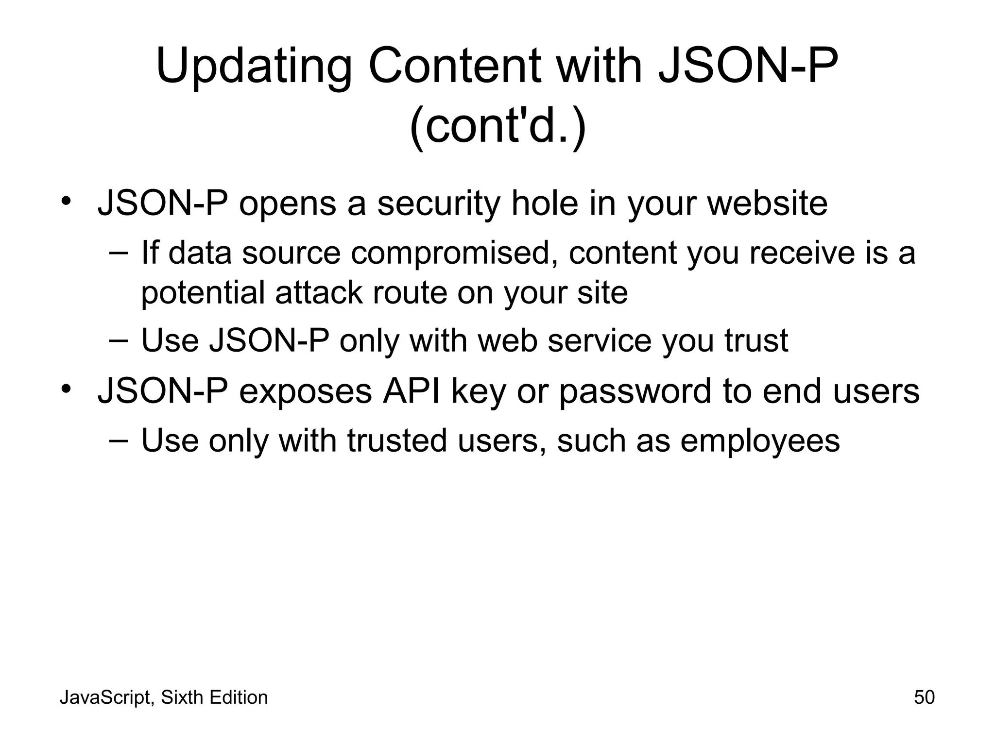 JavaScript, Sixth Edition 50
Updating Content with JSON-P
(cont'd.)
• JSON-P opens a security hole in your website
– If data source compromised, content you receive is a
potential attack route on your site
– Use JSON-P only with web service you trust
• JSON-P exposes API key or password to end users
– Use only with trusted users, such as employees
 
