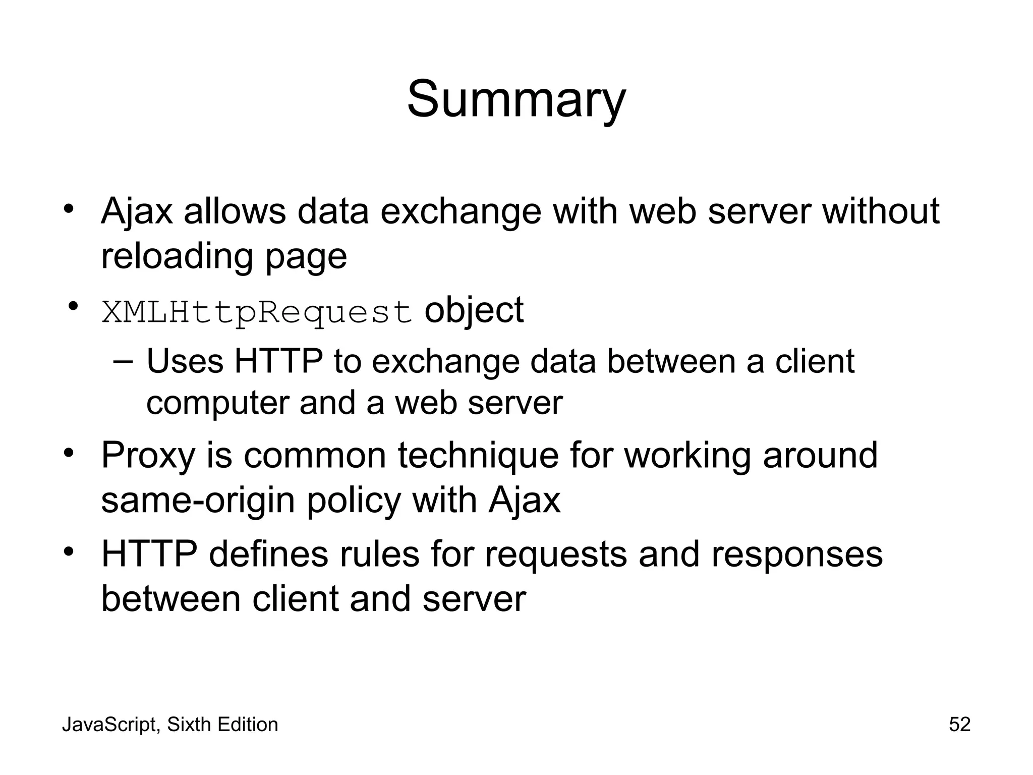 JavaScript, Sixth Edition 52
Summary
• Ajax allows data exchange with web server without
reloading page
• XMLHttpRequest object
– Uses HTTP to exchange data between a client
computer and a web server
• Proxy is common technique for working around
same-origin policy with Ajax
• HTTP defines rules for requests and responses
between client and server
 