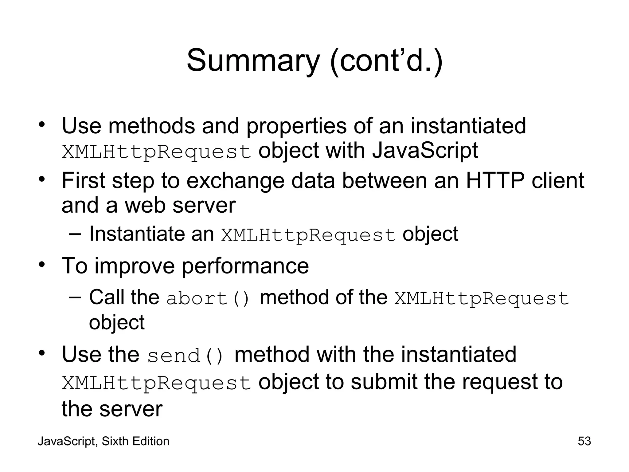 JavaScript, Sixth Edition 53
Summary (cont’d.)
• Use methods and properties of an instantiated
XMLHttpRequest object with JavaScript
• First step to exchange data between an HTTP client
and a web server
– Instantiate an XMLHttpRequest object
• To improve performance
– Call the abort() method of the XMLHttpRequest
object
• Use the send() method with the instantiated
XMLHttpRequest object to submit the request to
the server
 