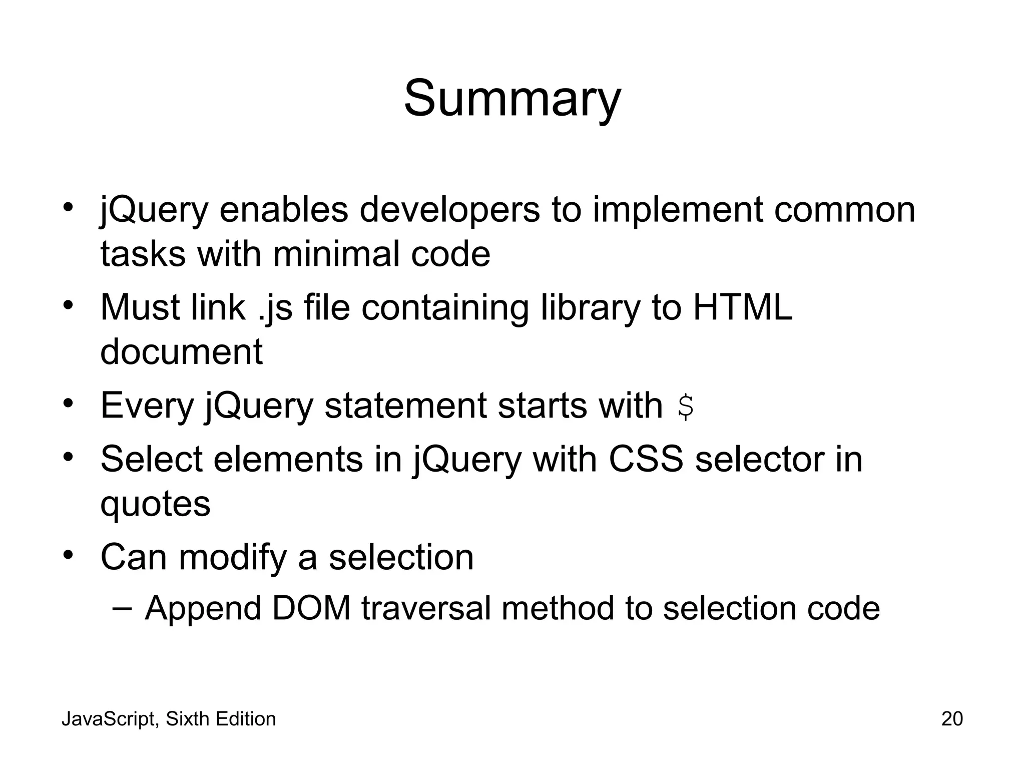 JavaScript, Sixth Edition 20
Summary
• jQuery enables developers to implement common
tasks with minimal code
• Must link .js file containing library to HTML
document
• Every jQuery statement starts with $
• Select elements in jQuery with CSS selector in
quotes
• Can modify a selection
– Append DOM traversal method to selection code
 