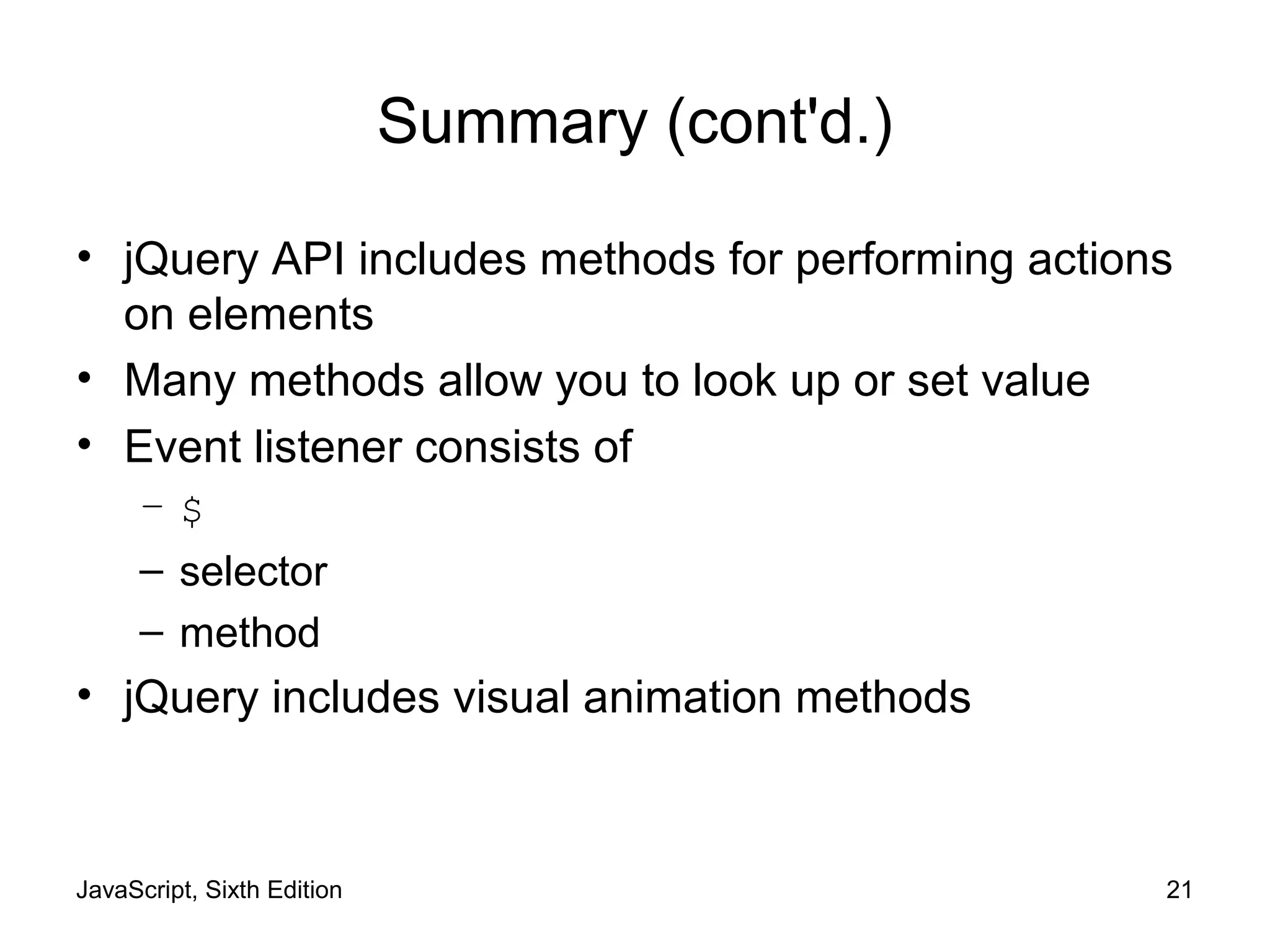 JavaScript, Sixth Edition 21
Summary (cont'd.)
• jQuery API includes methods for performing actions
on elements
• Many methods allow you to look up or set value
• Event listener consists of
– $
– selector
– method
• jQuery includes visual animation methods
 