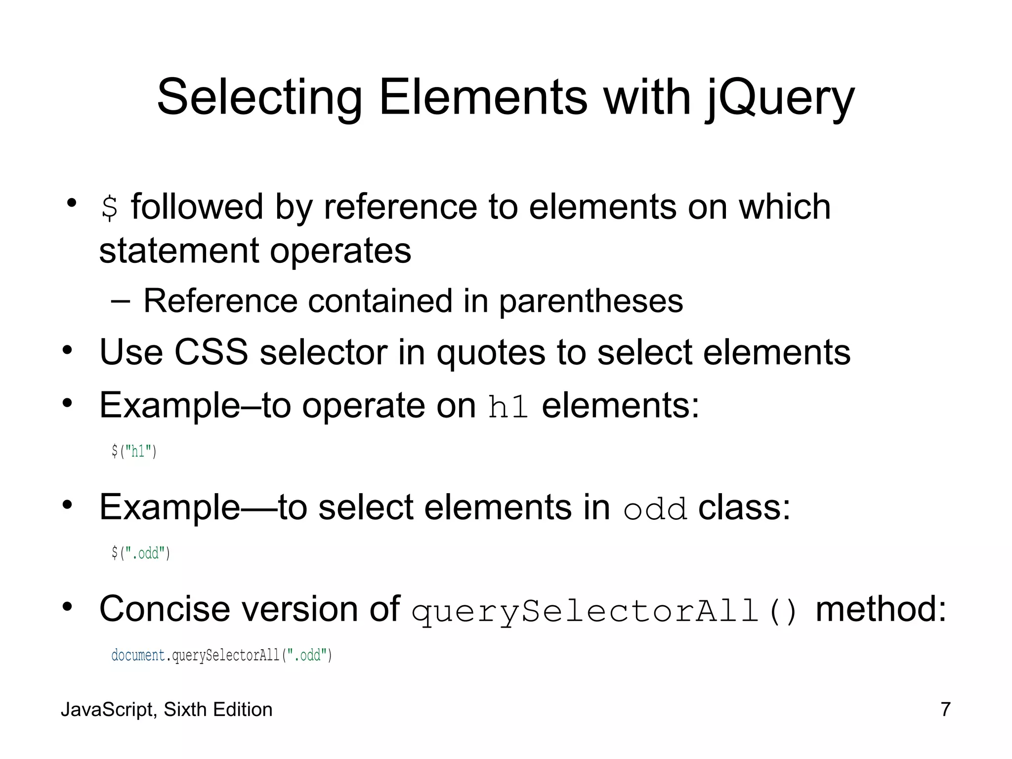 JavaScript, Sixth Edition 7
Selecting Elements with jQuery
• $ followed by reference to elements on which
statement operates
– Reference contained in parentheses
• Use CSS selector in quotes to select elements
• Example–to operate on h1 elements:
$("h1")
• Example—to select elements in odd class:
$(".odd")
• Concise version of querySelectorAll() method:
document.querySelectorAll(".odd")
 