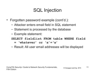 © Cengage Learning 2015
SQL Injection
• Forgotten password example (cont’d.):
– Attacker enters email field in SQL statement
– Statement is processed by the database
– Example statement:
SELECT fieldlist FROM table WHERE field
= ‘whatever’ or ‘a’=‘a’
– Result: All user email addresses will be displayed
CompTIA Security+ Guide to Network Security Fundamentals,
Fifth Edition
11
 