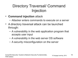 © Cengage Learning 2015
Directory Traversal/ Command
Injection
• Command injection attack
– Attacker enters commands to execute on a server
• A directory traversal attack can be launched
through:
– A vulnerability in the web application program that
accepts user input
– A vulnerability in the web server OS software
– A security misconfiguration on the server
CompTIA Security+ Guide to Network Security Fundamentals,
Fifth Edition
16
 