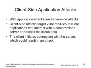 © Cengage Learning 2015
Client-Side Application Attacks
• Web application attacks are server-side attacks
• Client-side attacks target vulnerabilities in client
applications that interact with a compromised
server or process malicious data
• The client initiates connection with the server,
which could result in an attack
CompTIA Security+ Guide to Network Security Fundamentals,
Fifth Edition
18
 
