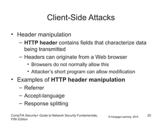 © Cengage Learning 2015
Client-Side Attacks
• Header manipulation
– HTTP header contains fields that characterize data
being transmitted
– Headers can originate from a Web browser
• Browsers do not normally allow this
• Attacker’s short program can allow modification
• Examples of HTTP header manipulation
– Referrer
– Accept-language
– Response splitting
CompTIA Security+ Guide to Network Security Fundamentals,
Fifth Edition
20
 