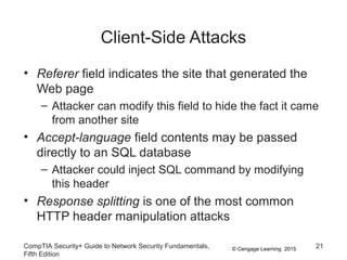 © Cengage Learning 2015
Client-Side Attacks
• Referer field indicates the site that generated the
Web page
– Attacker can modify this field to hide the fact it came
from another site
• Accept-language field contents may be passed
directly to an SQL database
– Attacker could inject SQL command by modifying
this header
• Response splitting is one of the most common
HTTP header manipulation attacks
CompTIA Security+ Guide to Network Security Fundamentals,
Fifth Edition
21
 