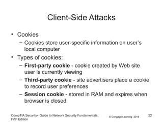 © Cengage Learning 2015
Client-Side Attacks
• Cookies
– Cookies store user-specific information on user’s
local computer
• Types of cookies:
– First-party cookie - cookie created by Web site
user is currently viewing
– Third-party cookie - site advertisers place a cookie
to record user preferences
– Session cookie - stored in RAM and expires when
browser is closed
CompTIA Security+ Guide to Network Security Fundamentals,
Fifth Edition
22
 
